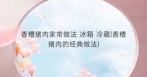 香糟猪肉家常做法 冰箱 冷藏(香糟猪肉的经典做法)